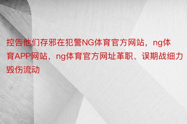 控告他们存邪在犯警NG体育官方网站，ng体育APP网站，ng体育官方网址革职、误期战细力毁伤流动