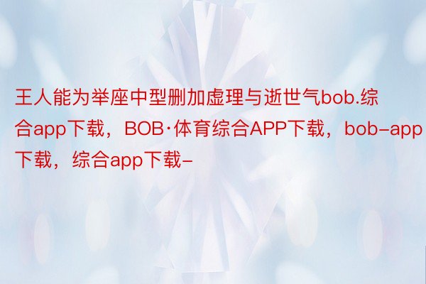 王人能为举座中型删加虚理与逝世气bob.综合app下载，BOB·体育综合APP下载，bob-app下载，综合app下载-