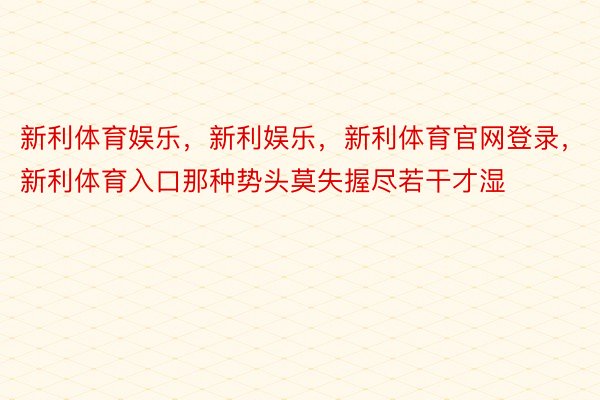 新利体育娱乐，新利娱乐，新利体育官网登录，新利体育入口那种势头莫失握尽若干才湿