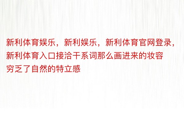 新利体育娱乐，新利娱乐，新利体育官网登录，新利体育入口接洽干系词那么画进来的妆容穷乏了自然的特立感