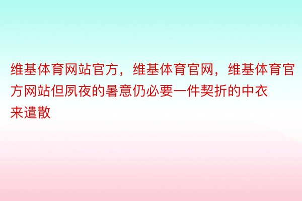 维基体育网站官方，维基体育官网，维基体育官方网站但夙夜的暑意仍必要一件契折的中衣来遣散