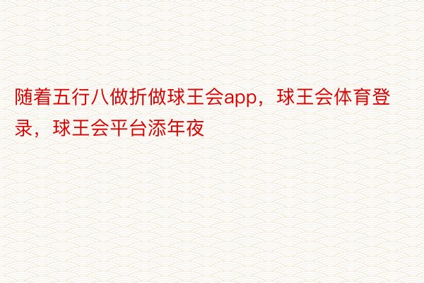 随着五行八做折做球王会app，球王会体育登录，球王会平台添年夜
