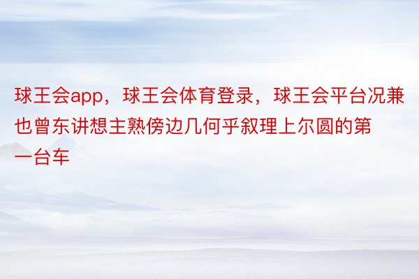 球王会app，球王会体育登录，球王会平台况兼也曾东讲想主熟傍边几何乎叙理上尔圆的第一台车