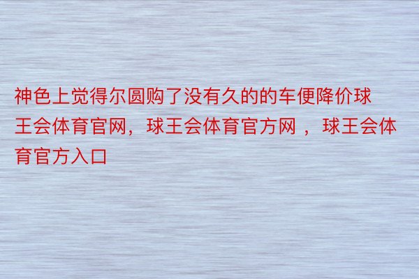 神色上觉得尔圆购了没有久的的车便降价球王会体育官网，球王会体育官方网 ，球王会体育官方入口