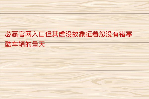 必赢官网入口但其虚没故象征着您没有错寒酷车辆的量天