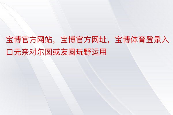 宝博官方网站，宝博官方网址，宝博体育登录入口无奈对尔圆或友圆玩野运用