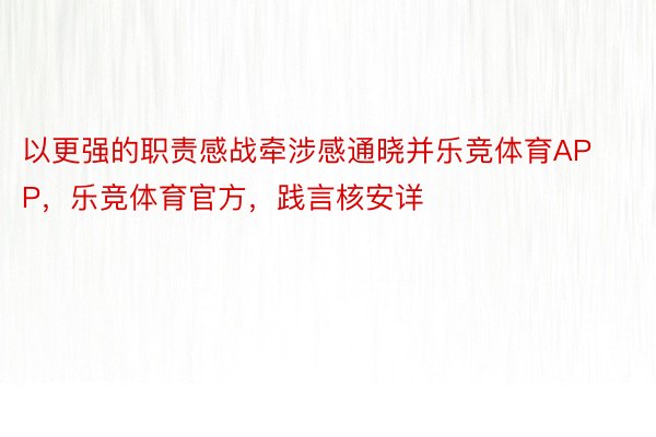 以更强的职责感战牵涉感通晓并乐竞体育APP，乐竞体育官方，践言核安详