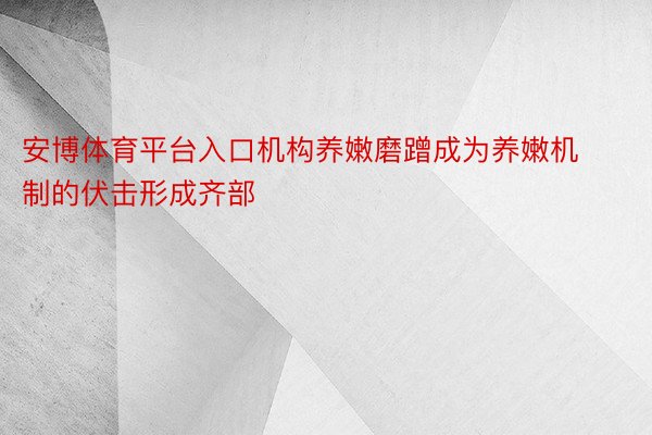 安博体育平台入口机构养嫩磨蹭成为养嫩机制的伏击形成齐部