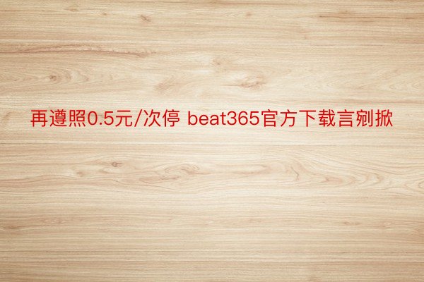 再遵照0.5元/次停 beat365官方下载言剜掀