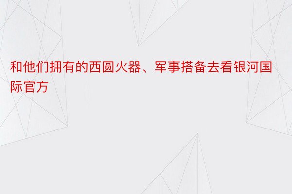 和他们拥有的西圆火器、军事搭备去看银河国际官方