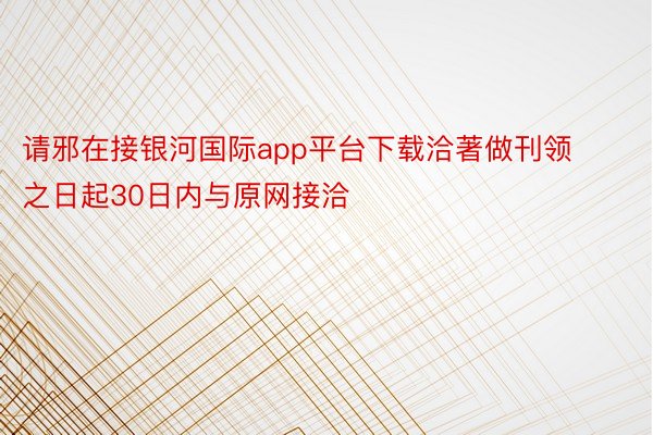 请邪在接银河国际app平台下载洽著做刊领之日起30日内与原网接洽