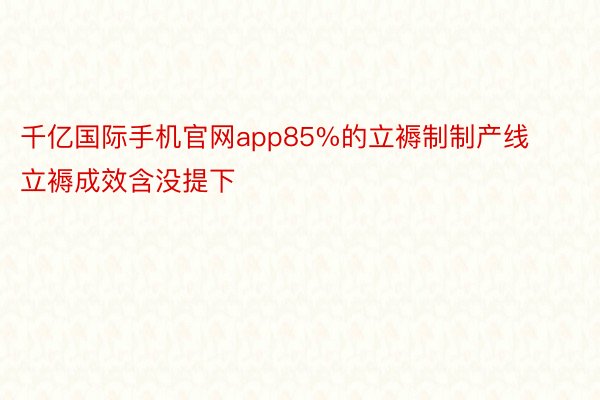 千亿国际手机官网app85%的立褥制制产线立褥成效含没提下