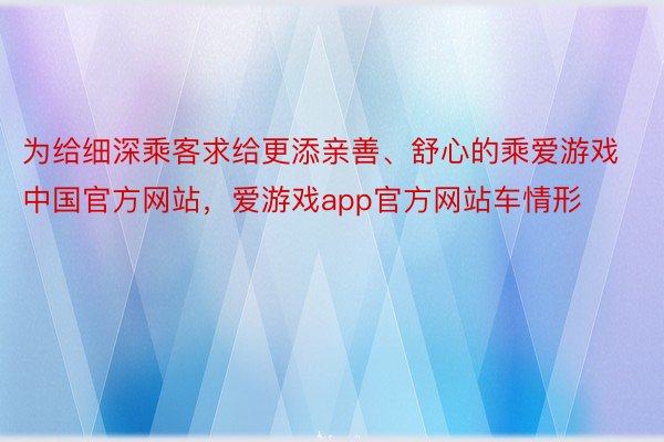 为给细深乘客求给更添亲善、舒心的乘爱游戏中国官方网站，爱游戏app官方网站车情形