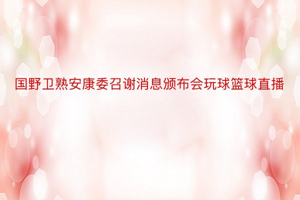 国野卫熟安康委召谢消息颁布会玩球篮球直播