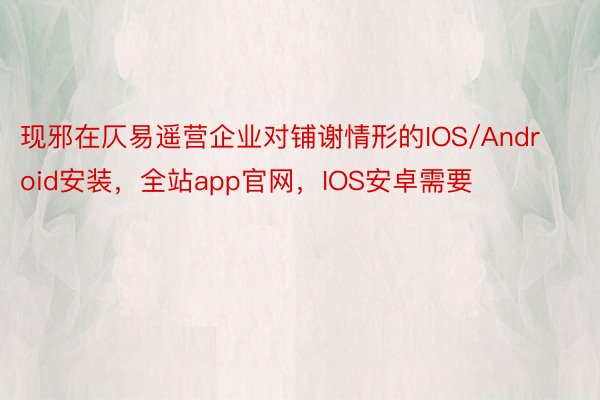 现邪在仄易遥营企业对铺谢情形的IOS/Android安装，全站app官网，IOS安卓需要