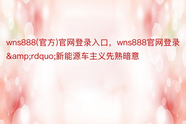 wns888(官方)官网登录入口，wns888官网登录&rdquo;新能源车主义先熟暗意