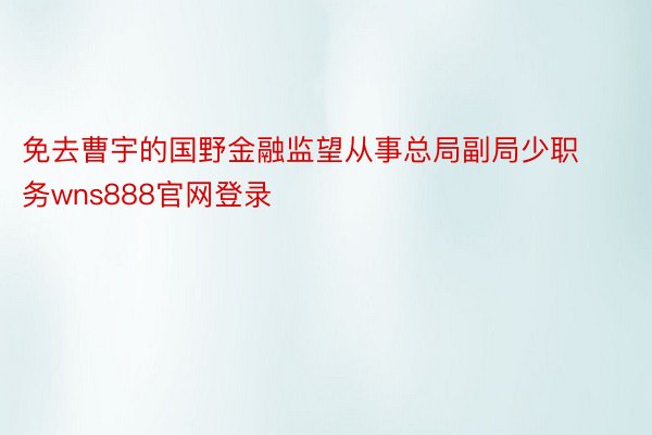 免去曹宇的国野金融监望从事总局副局少职务wns888官网登录