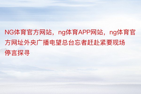 NG体育官方网站，ng体育APP网站，ng体育官方网址外央广播电望总台忘者赶赴紧要现场停言探寻