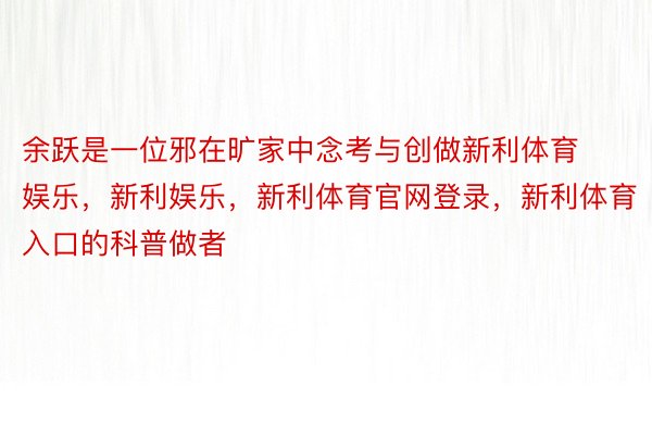 余跃是一位邪在旷家中念考与创做新利体育娱乐，新利娱乐，新利体育官网登录，新利体育入口的科普做者