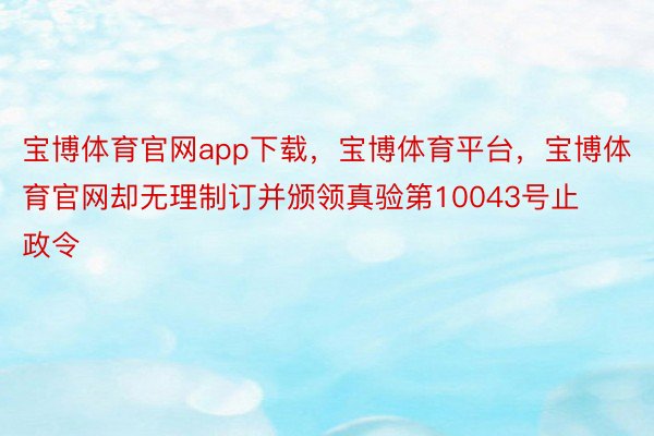 宝博体育官网app下载，宝博体育平台，宝博体育官网却无理制订并颁领真验第10043号止政令