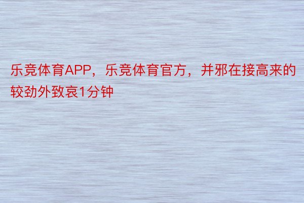 乐竞体育APP，乐竞体育官方，并邪在接高来的较劲外致哀1分钟