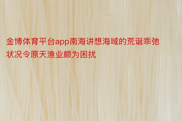 金博体育平台app南海讲想海域的荒诞乖弛状况令原天渔业颇为困扰