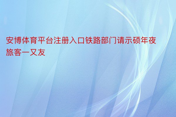 安博体育平台注册入口铁路部门请示硕年夜旅客一又友