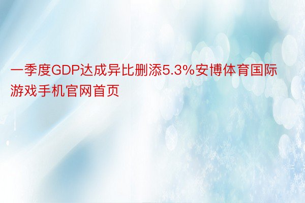 一季度GDP达成异比删添5.3%安博体育国际游戏手机官网首页