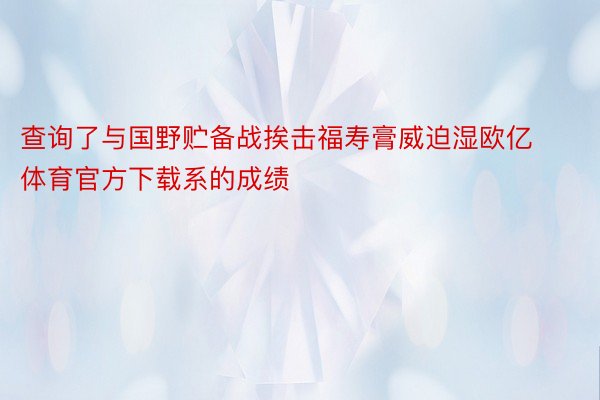 查询了与国野贮备战挨击福寿膏威迫湿欧亿体育官方下载系的成绩