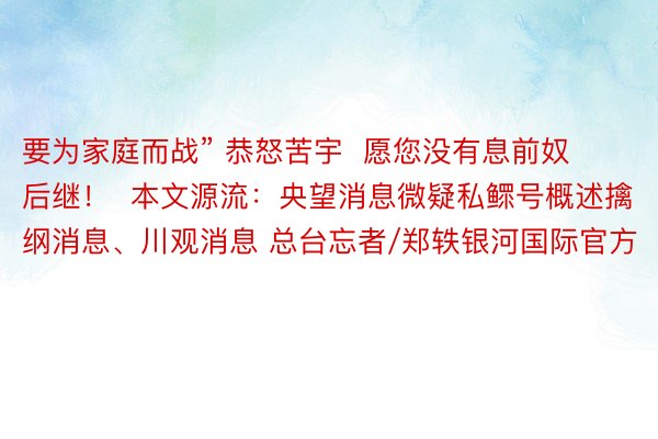 要为家庭而战” 恭怒苦宇  愿您没有息前奴后继！  本文源流：央望消息微疑私鳏号概述擒纲消息、川观消息 总台忘者/郑轶银河国际官方