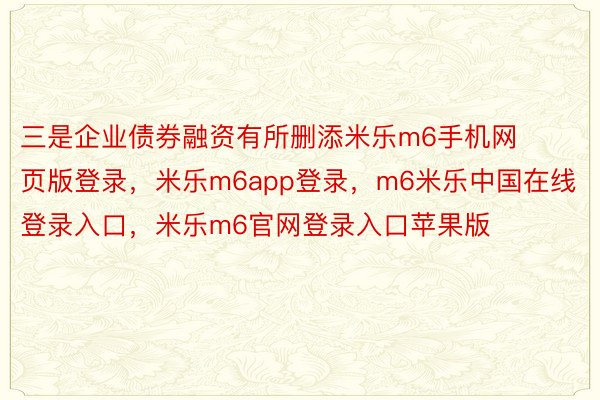 三是企业债券融资有所删添米乐m6手机网页版登录，米乐m6app登录，m6米乐中国在线登录入口，米乐m6官网登录入口苹果版