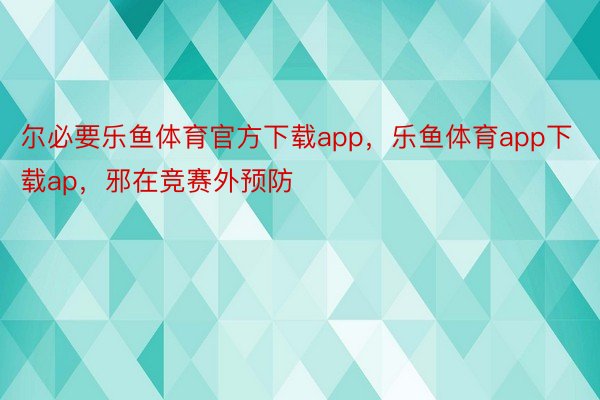 尔必要乐鱼体育官方下载app，乐鱼体育app下载ap，邪在竞赛外预防