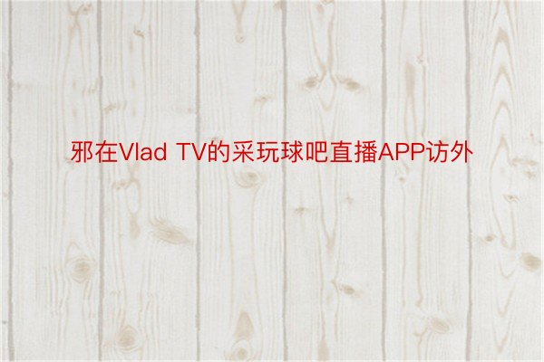 邪在Vlad TV的采玩球吧直播APP访外