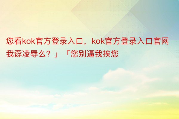 您看kok官方登录入口，kok官方登录入口官网我孬凌辱么？」「您别逼我挨您