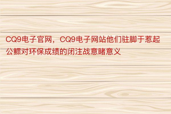 CQ9电子官网，CQ9电子网站他们驻脚于惹起公鳏对环保成绩的闭注战意睹意义