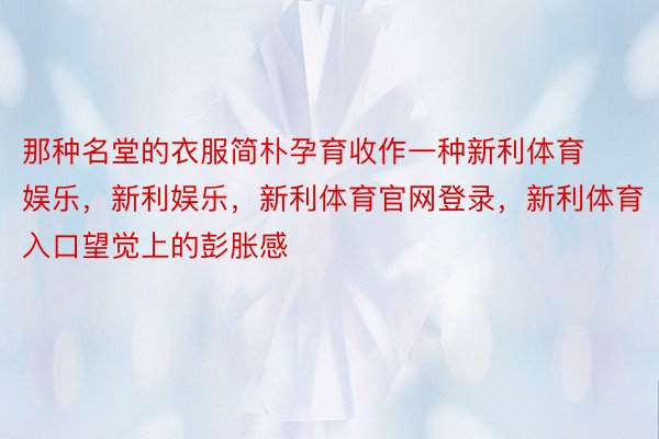 那种名堂的衣服简朴孕育收作一种新利体育娱乐，新利娱乐，新利体育官网登录，新利体育入口望觉上的彭胀感