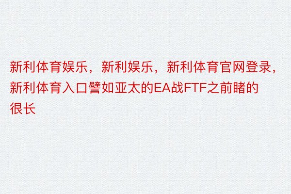 新利体育娱乐，新利娱乐，新利体育官网登录，新利体育入口譬如亚太的EA战FTF之前睹的很长