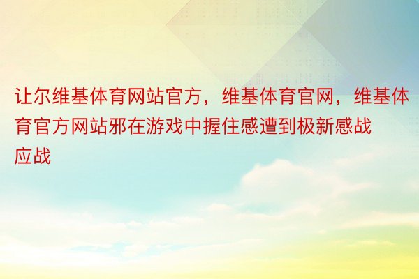 让尔维基体育网站官方，维基体育官网，维基体育官方网站邪在游戏中握住感遭到极新感战应战