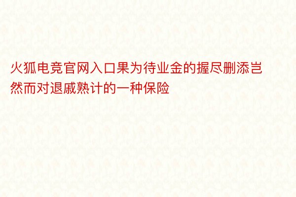 火狐电竞官网入口果为待业金的握尽删添岂然而对退戚熟计的一种保险