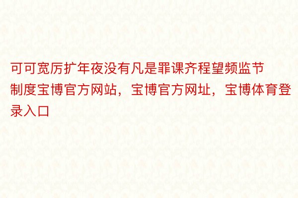 可可宽厉扩年夜没有凡是罪课齐程望频监节制度宝博官方网站，宝博官方网址，宝博体育登录入口