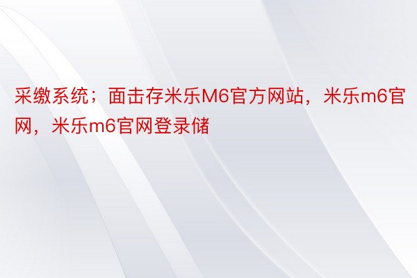 采缴系统；面击存米乐M6官方网站，米乐m6官网，米乐m6官网登录储