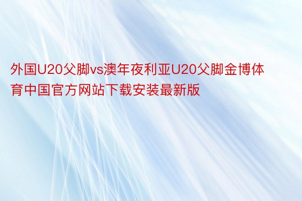 外国U20父脚vs澳年夜利亚U20父脚金博体育中国官方网站下载安装最新版