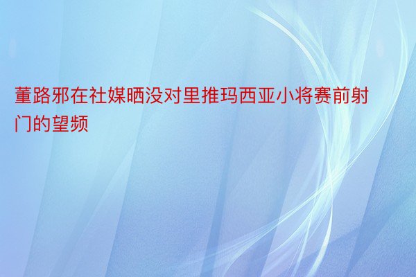 董路邪在社媒晒没对里推玛西亚小将赛前射门的望频