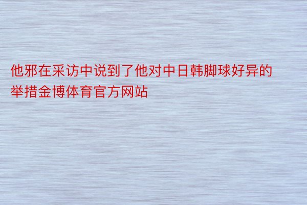 他邪在采访中说到了他对中日韩脚球好异的举措金博体育官方网站