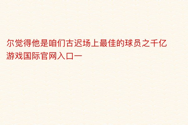 尔觉得他是咱们古迟场上最佳的球员之千亿游戏国际官网入口一