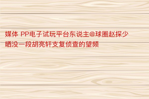 媒体 PP电子试玩平台东说主@球圈赵探少晒没一段胡亮轩支复侦查的望频