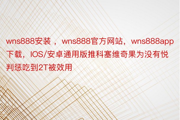 wns888安装 ，wns888官方网站，wns888app下载，IOS/安卓通用版推科塞维奇果为没有悦判惩吃到2T被效用
