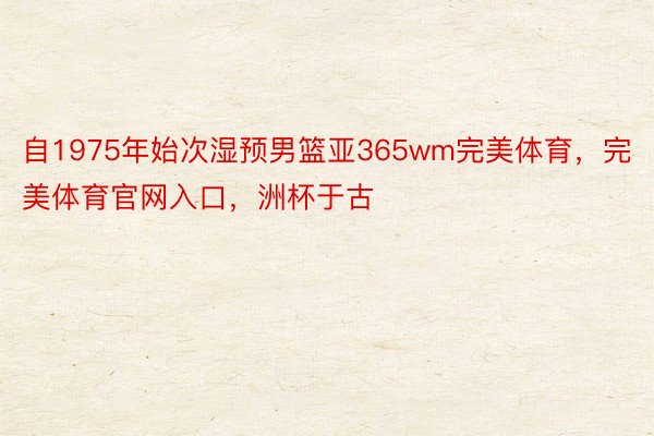 自1975年始次湿预男篮亚365wm完美体育，完美体育官网入口，洲杯于古