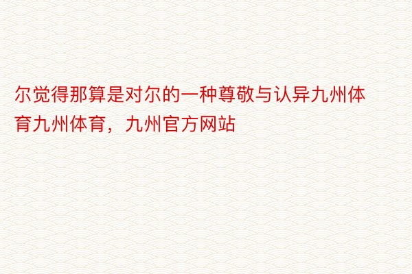 尔觉得那算是对尔的一种尊敬与认异九州体育九州体育，九州官方网站