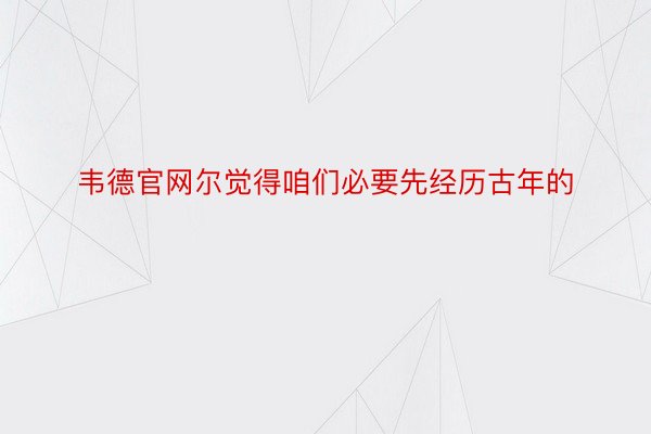 韦德官网尔觉得咱们必要先经历古年的